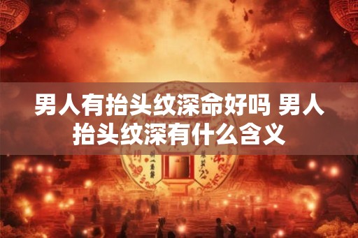 男人有抬头纹深命好吗 男人抬头纹深有什么含义