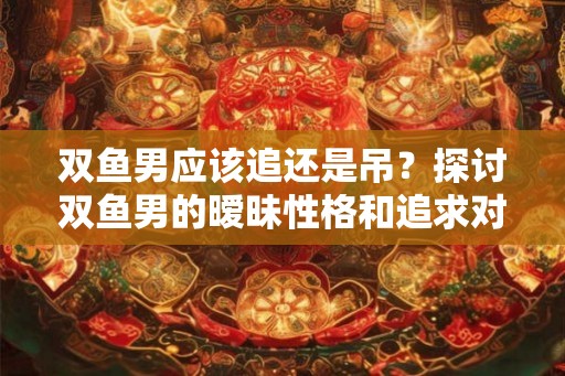 双鱼男应该追还是吊？探讨双鱼男的暧昧性格和追求对象的特点