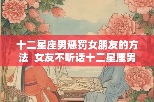 十二星座男惩罚女朋友的方法 女友不听话十二星座男会怎么做 十二星座男惩罚女朋友的方法 女友不听话十二星座男会怎么做