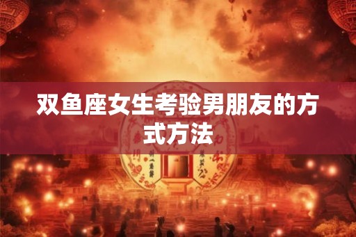 双鱼座女生考验男朋友的方式方法
