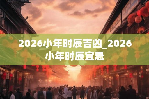 2026小年时辰吉凶_2026小年时辰宜忌