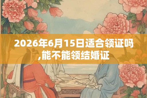 2026年6月15日适合领证吗,能不能领结婚证 2026年6月15日适合领证吗,能不能领结婚证