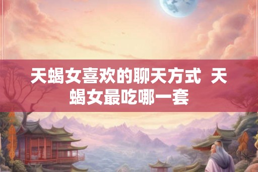 天蝎女喜欢的聊天方式  天蝎女最吃哪一套