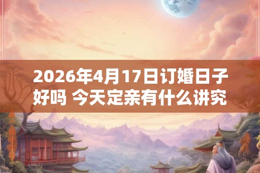 2026年4月17日订婚日子好吗 今天定亲有什么讲究