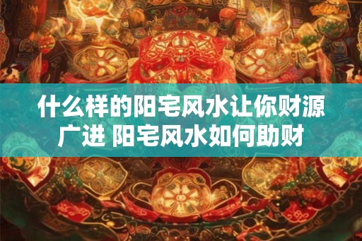 什么样的阳宅风水让你财源广进 阳宅风水如何助财 什么样的阳宅风水让你财源广进 阳宅风水如何助财