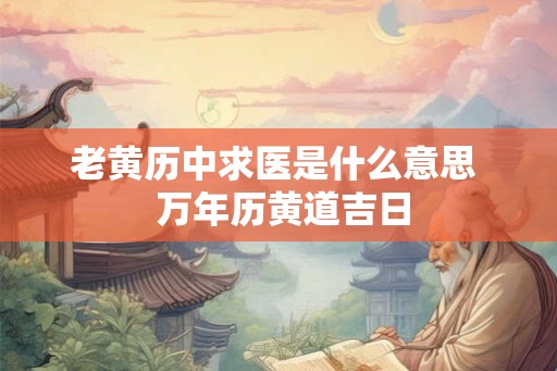 老黄历中求医是什么意思 万年历黄道吉日 老黄历中求医是什么意思 万年历黄道吉日