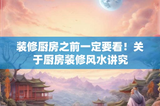 装修厨房之前一定要看！关于厨房装修风水讲究