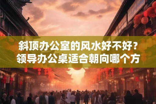 斜顶办公室的风水好不好？领导办公桌适合朝向哪个方位？