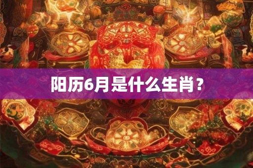 阳历6月是什么生肖? 阳历6月是什么生肖?