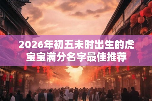 2026年初五未时出生的虎宝宝满分名字最佳推荐