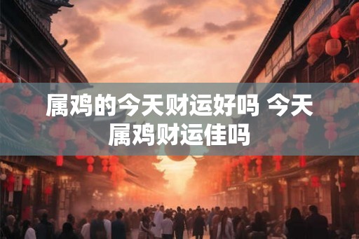 属鸡的今天财运好吗 今天属鸡财运佳吗 属鸡的今天财运好吗 今天属鸡财运佳吗