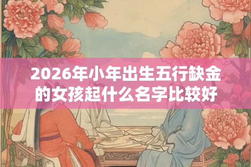 2026年小年出生五行缺金的女孩起什么名字比较好 2026年小年出生五行缺金的女孩起什么名字比较好