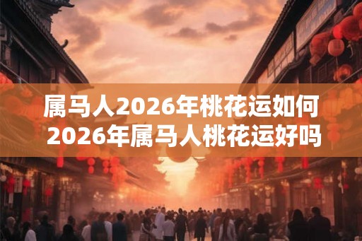 属马人2026年桃花运如何 2026年属马人桃花运好吗