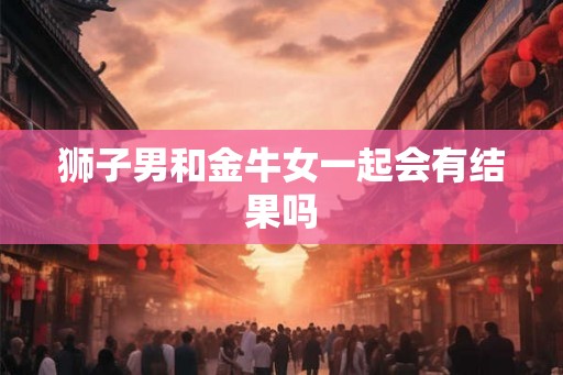 狮子男和金牛女一起会有结果吗