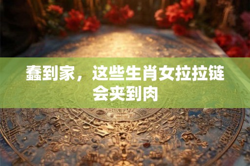 蠢到家，这些生肖女拉拉链会夹到肉