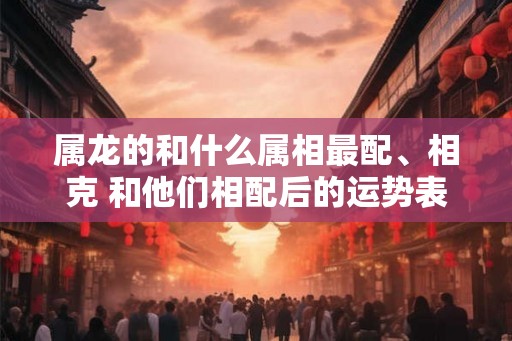 属龙的和什么属相最配、相克 和他们相配后的运势表现