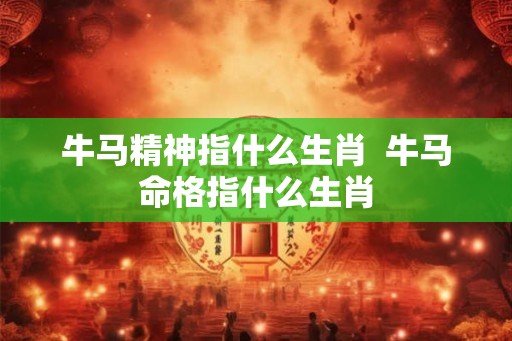 牛马精神指什么生肖  牛马命格指什么生肖