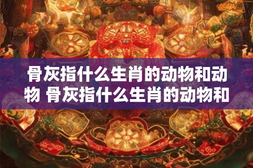 骨灰指什么生肖的动物和动物 骨灰指什么生肖的动物和动物呢