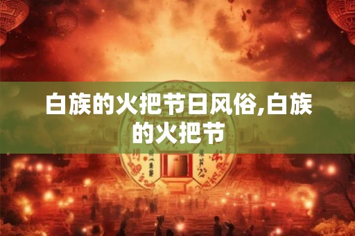 白族的火把节日风俗,白族的火把节 白族的火把节日风俗,白族的火把节