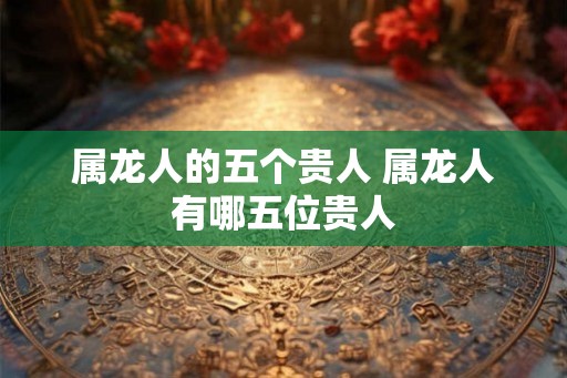 属龙人的五个贵人 属龙人有哪五位贵人