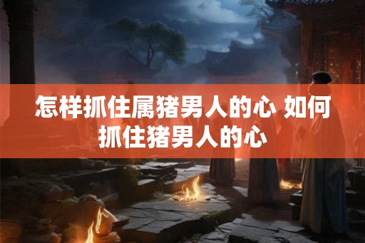 怎样抓住属猪男人的心 如何抓住猪男人的心