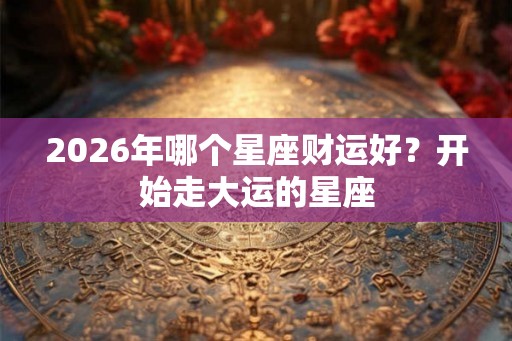 2026年哪个星座财运好？开始走大运的星座