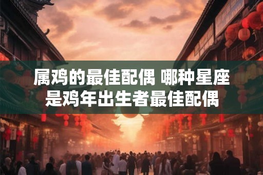 属鸡的最佳配偶 哪种星座是鸡年出生者最佳配偶