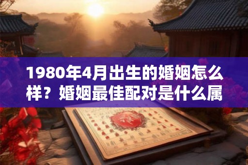 1980年4月出生的婚姻怎么样?婚姻最佳配对是什么属相? 1980年4月出生的婚姻怎么样?婚姻最佳配对是什么属相?