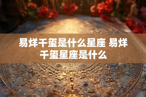 易烊千玺是什么星座 易烊千玺星座是什么