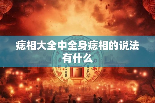 痣相大全中全身痣相的说法有什么 痣相大全中全身痣相的说法有什么
