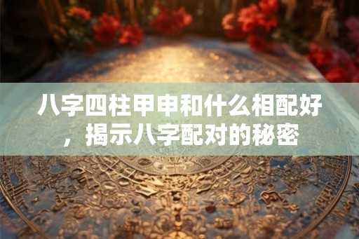 八字四柱甲申和什么相配好，揭示八字配对的秘密