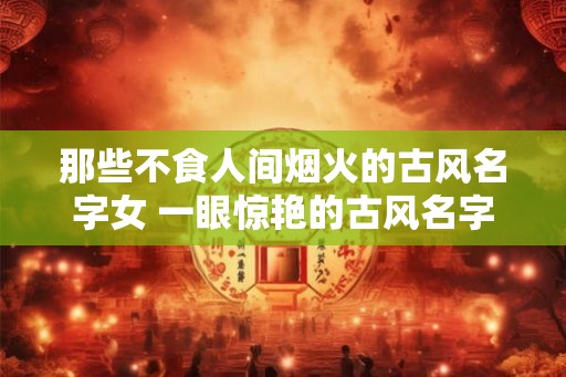 那些不食人间烟火的古风名字女 一眼惊艳的古风名字