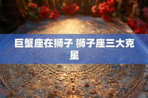 巨蟹座在狮子 狮子座三大克星