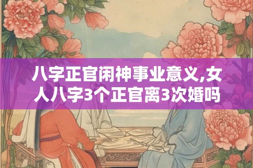 八字正官闲神事业意义,女人八字3个正官离3次婚吗