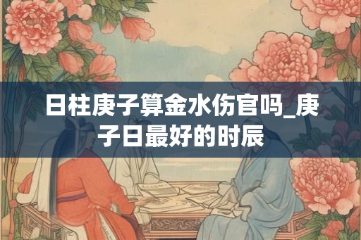 日柱庚子算金水伤官吗_庚子日最好的时辰