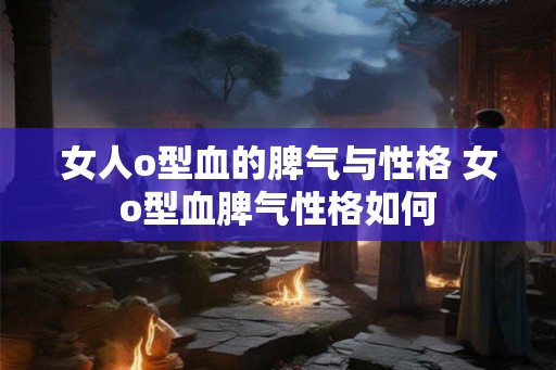 女人o型血的脾气与性格 女o型血脾气性格如何