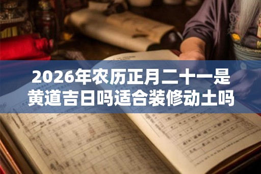 2026年农历正月二十一是黄道吉日吗适合装修动土吗？