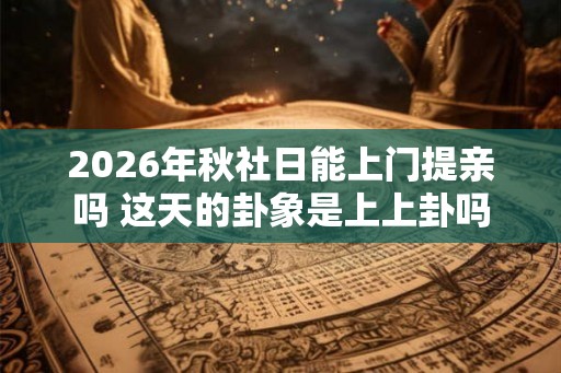 2026年秋社日能上门提亲吗 这天的卦象是上上卦吗