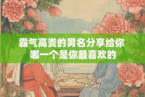 霸气高贵的男名分享给你 哪一个是你最喜欢的
