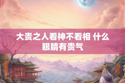 大贵之人看神不看相 什么眼睛有贵气 大贵之人看神不看相 什么眼睛有贵气