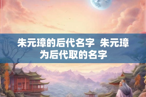 朱元璋的后代名字  朱元璋为后代取的名字