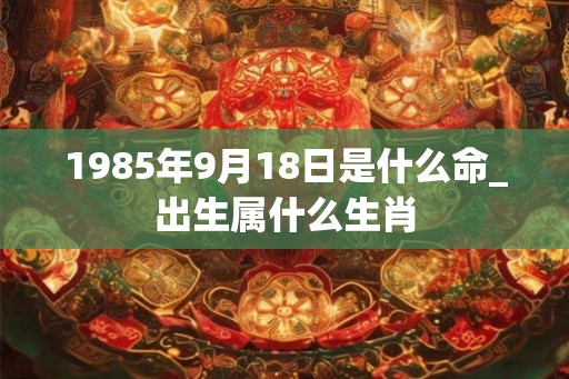 1985年9月18日是什么命_出生属什么生肖