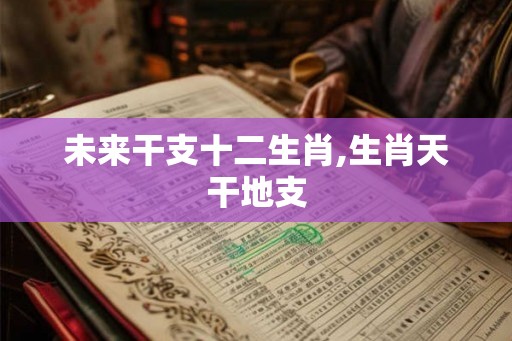 未来干支十二生肖,生肖天干地支