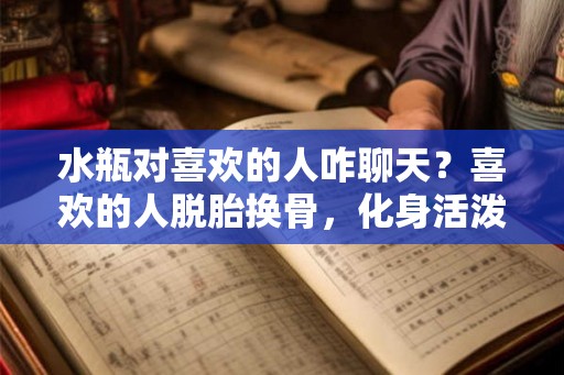 水瓶对喜欢的人咋聊天？喜欢的人脱胎换骨，化身活泼可爱的水瓶座！