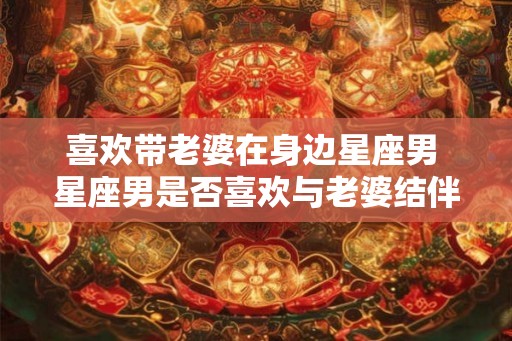 喜欢带老婆在身边星座男 星座男是否喜欢与老婆结伴 喜欢带老婆在身边星座男 星座男是否喜欢与老婆结伴