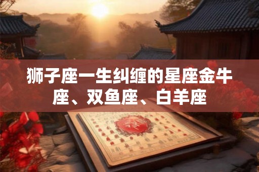 狮子座一生纠缠的星座金牛座、双鱼座、白羊座