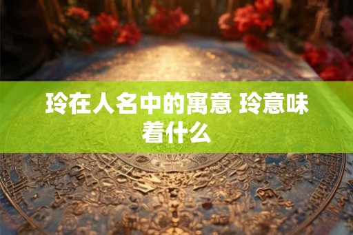 玲在人名中的寓意 玲意味着什么