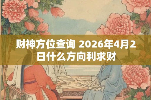 财神方位查询 2026年4月2日什么方向利求财 财神方位查询 2026年4月2日什么方向利求财