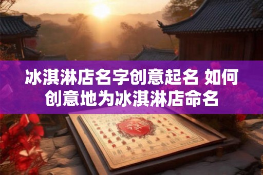 冰淇淋店名字创意起名 如何创意地为冰淇淋店命名