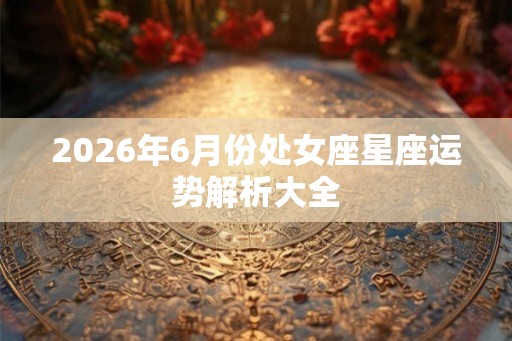 2026年6月份处女座星座运势解析大全